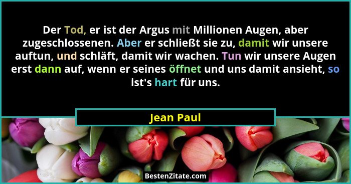 Der Tod, er ist der Argus mit Millionen Augen, aber zugeschlossenen. Aber er schließt sie zu, damit wir unsere auftun, und schläft, damit... - Jean Paul