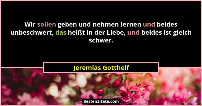 Wir sollen geben und nehmen lernen und beides unbeschwert, das heißt in der Liebe, und beides ist gleich schwer.... - Jeremias Gotthelf