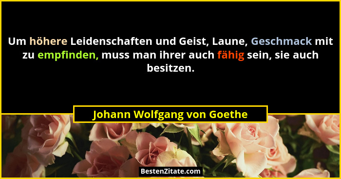 Um höhere Leidenschaften und Geist, Laune, Geschmack mit zu empfinden, muss man ihrer auch fähig sein, sie auch besitzen.... - Johann Wolfgang von Goethe