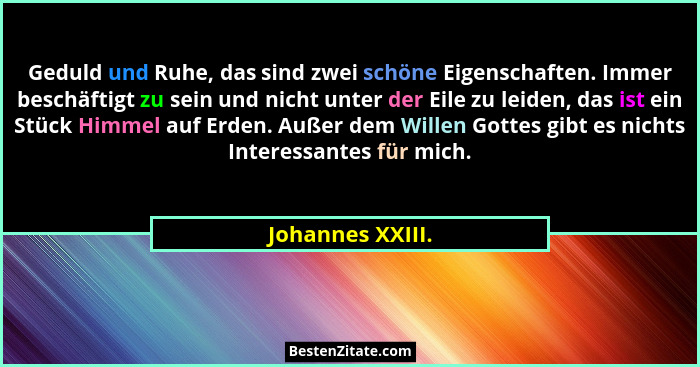 Geduld und Ruhe, das sind zwei schöne Eigenschaften. Immer beschäftigt zu sein und nicht unter der Eile zu leiden, das ist ein Stück... - Johannes XXIII.