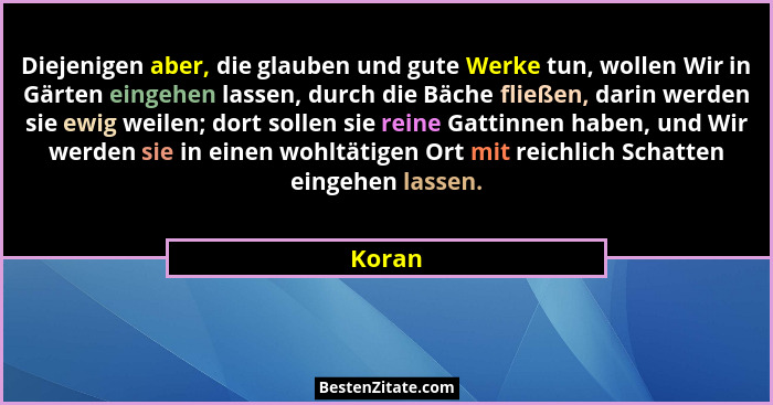 Diejenigen aber, die glauben und gute Werke tun, wollen Wir in Gärten eingehen lassen, durch die Bäche fließen, darin werden sie ewig weilen;... - Koran