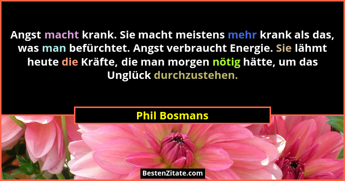 Angst macht krank. Sie macht meistens mehr krank als das, was man befürchtet. Angst verbraucht Energie. Sie lähmt heute die Kräfte, die... - Phil Bosmans