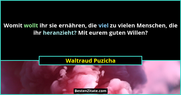 Womit wollt ihr sie ernähren, die viel zu vielen Menschen, die ihr heranzieht? Mit eurem guten Willen?... - Waltraud Puzicha