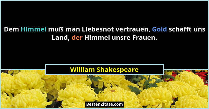 Dem Himmel muß man Liebesnot vertrauen, Gold schafft uns Land, der Himmel unsre Frauen.... - William Shakespeare