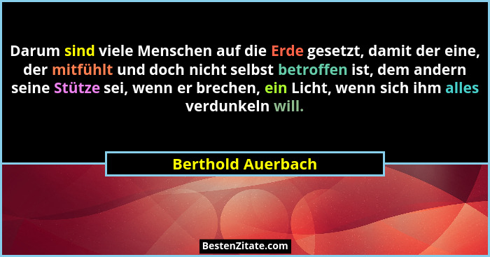 Darum sind viele Menschen auf die Erde gesetzt, damit der eine, der mitfühlt und doch nicht selbst betroffen ist, dem andern seine... - Berthold Auerbach