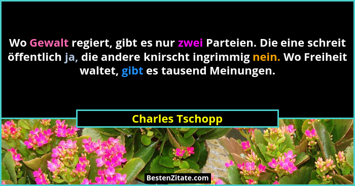 Wo Gewalt regiert, gibt es nur zwei Parteien. Die eine schreit öffentlich ja, die andere knirscht ingrimmig nein. Wo Freiheit waltet... - Charles Tschopp
