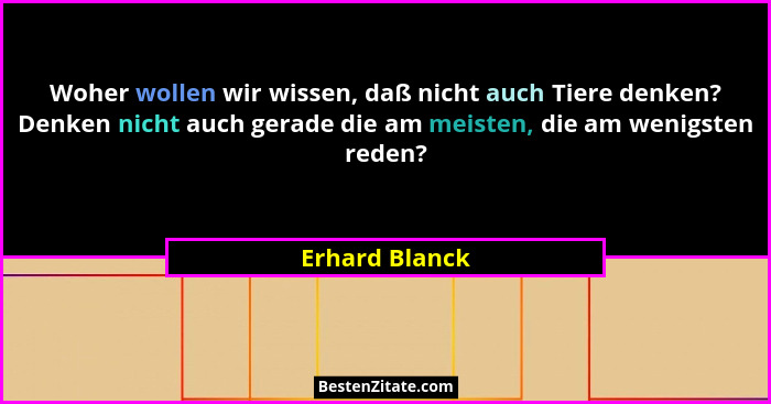 Woher wollen wir wissen, daß nicht auch Tiere denken? Denken nicht auch gerade die am meisten, die am wenigsten reden?... - Erhard Blanck