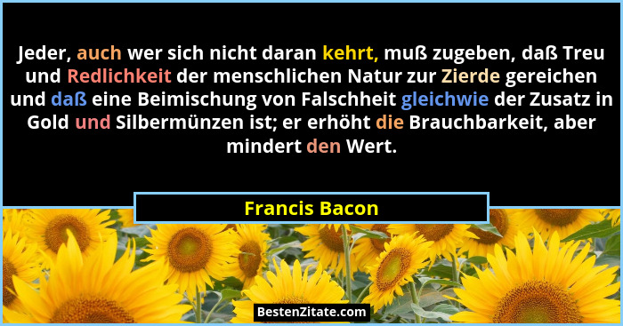Jeder, auch wer sich nicht daran kehrt, muß zugeben, daß Treu und Redlichkeit der menschlichen Natur zur Zierde gereichen und daß eine... - Francis Bacon