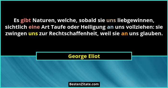 Es gibt Naturen, welche, sobald sie uns liebgewinnen, sichtlich eine Art Taufe oder Heiligung an uns vollziehen: sie zwingen uns zur Re... - George Eliot