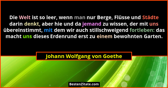 Die Welt ist so leer, wenn man nur Berge, Flüsse und Städte darin denkt, aber hie und da jemand zu wissen, der mit uns üb... - Johann Wolfgang von Goethe