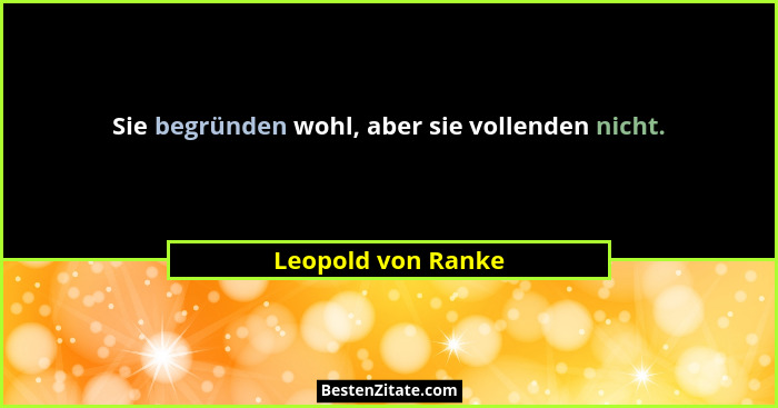 Sie begründen wohl, aber sie vollenden nicht.... - Leopold von Ranke