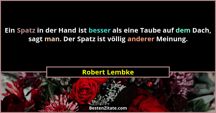 Ein Spatz in der Hand ist besser als eine Taube auf dem Dach, sagt man. Der Spatz ist völlig anderer Meinung.... - Robert Lembke
