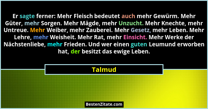 Er sagte ferner: Mehr Fleisch bedeutet auch mehr Gewürm. Mehr Güter, mehr Sorgen. Mehr Mägde, mehr Unzucht. Mehr Knechte, mehr Untreue. Mehr... - Talmud