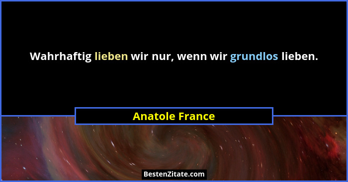 Wahrhaftig lieben wir nur, wenn wir grundlos lieben.... - Anatole France