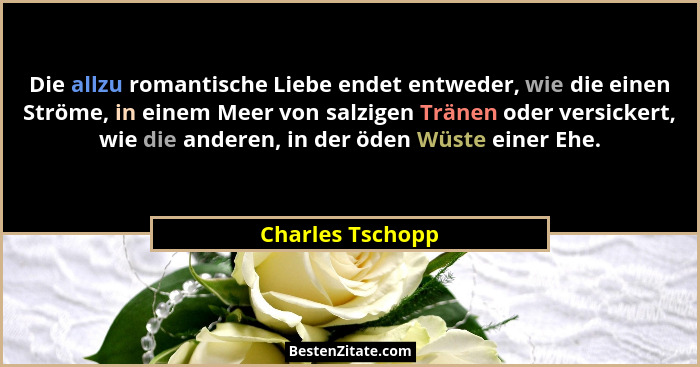 Die allzu romantische Liebe endet entweder, wie die einen Ströme, in einem Meer von salzigen Tränen oder versickert, wie die anderen... - Charles Tschopp