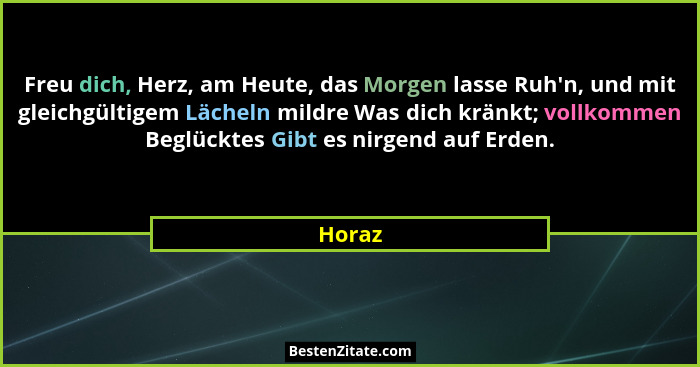 Freu dich, Herz, am Heute, das Morgen lasse Ruh'n, und mit gleichgültigem Lächeln mildre Was dich kränkt; vollkommen Beglücktes Gibt es ni... - Horaz