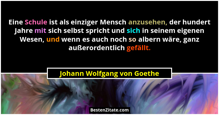 Eine Schule ist als einziger Mensch anzusehen, der hundert Jahre mit sich selbst spricht und sich in seinem eigenen Wesen... - Johann Wolfgang von Goethe