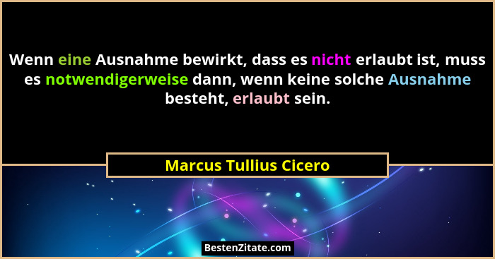 Wenn eine Ausnahme bewirkt, dass es nicht erlaubt ist, muss es notwendigerweise dann, wenn keine solche Ausnahme besteht, erla... - Marcus Tullius Cicero