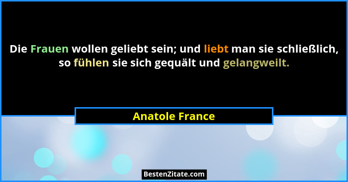 Die Frauen wollen geliebt sein; und liebt man sie schließlich, so fühlen sie sich gequält und gelangweilt.... - Anatole France