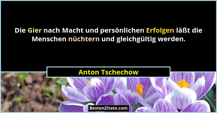 Die Gier nach Macht und persönlichen Erfolgen läßt die Menschen nüchtern und gleichgültig werden.... - Anton Tschechow