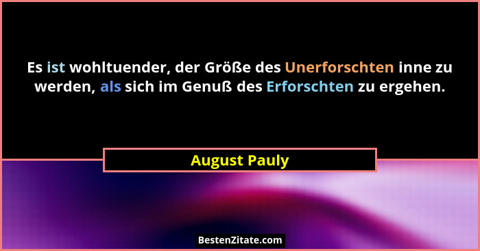 Es ist wohltuender, der Größe des Unerforschten inne zu werden, als sich im Genuß des Erforschten zu ergehen.... - August Pauly