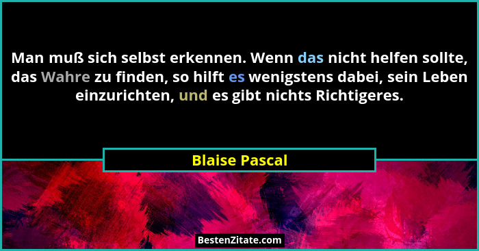 Man muß sich selbst erkennen. Wenn das nicht helfen sollte, das Wahre zu finden, so hilft es wenigstens dabei, sein Leben einzurichten... - Blaise Pascal