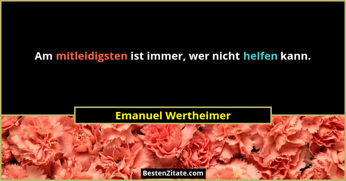 Am mitleidigsten ist immer, wer nicht helfen kann.... - Emanuel Wertheimer