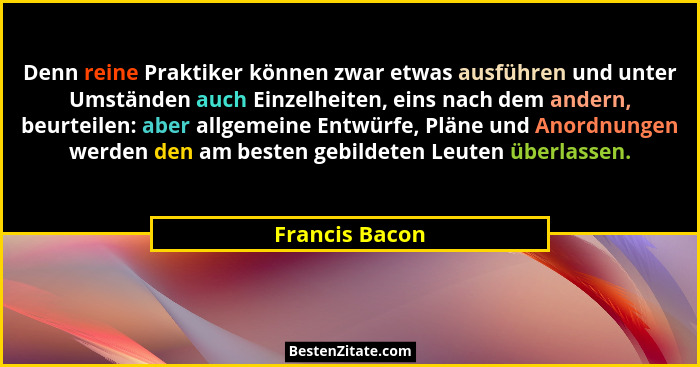 Denn reine Praktiker können zwar etwas ausführen und unter Umständen auch Einzelheiten, eins nach dem andern, beurteilen: aber allgeme... - Francis Bacon