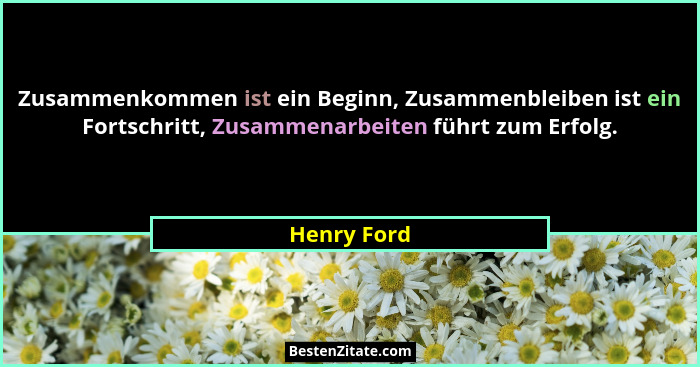 Zusammenkommen ist ein Beginn, Zusammenbleiben ist ein Fortschritt, Zusammenarbeiten führt zum Erfolg.... - Henry Ford