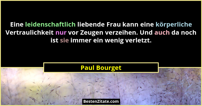 Eine leidenschaftlich liebende Frau kann eine körperliche Vertraulichkeit nur vor Zeugen verzeihen. Und auch da noch ist sie immer ein... - Paul Bourget