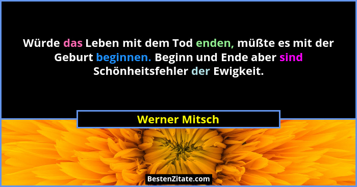 Würde das Leben mit dem Tod enden, müßte es mit der Geburt beginnen. Beginn und Ende aber sind Schönheitsfehler der Ewigkeit.... - Werner Mitsch