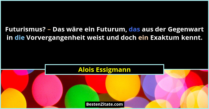 Futurismus? – Das wäre ein Futurum, das aus der Gegenwart in die Vorvergangenheit weist und doch ein Exaktum kennt.... - Alois Essigmann