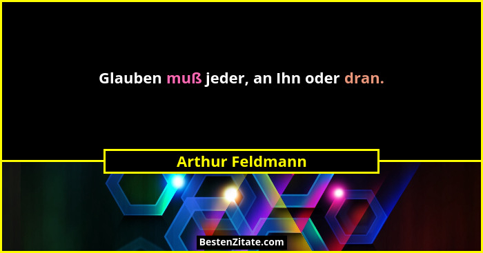 Glauben muß jeder, an Ihn oder dran.... - Arthur Feldmann