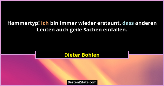 Hammertyp! Ich bin immer wieder erstaunt, dass anderen Leuten auch geile Sachen einfallen.... - Dieter Bohlen