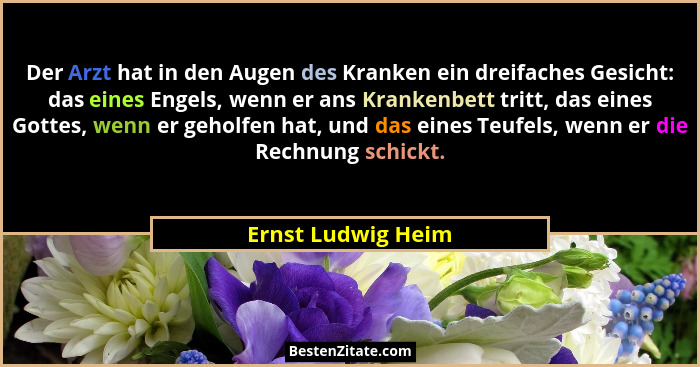 Der Arzt hat in den Augen des Kranken ein dreifaches Gesicht: das eines Engels, wenn er ans Krankenbett tritt, das eines Gottes, w... - Ernst Ludwig Heim