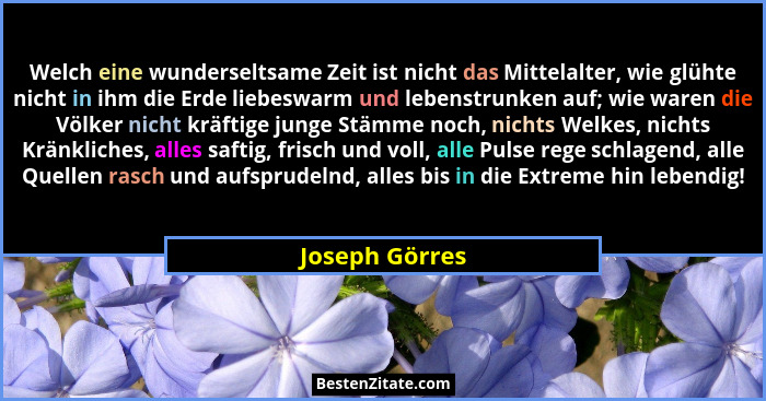 Welch eine wunderseltsame Zeit ist nicht das Mittelalter, wie glühte nicht in ihm die Erde liebeswarm und lebenstrunken auf; wie waren... - Joseph Görres
