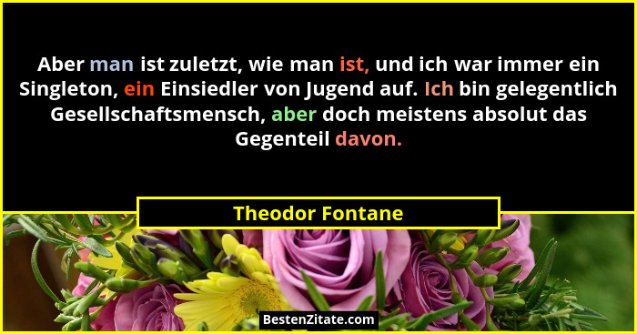 Aber man ist zuletzt, wie man ist, und ich war immer ein Singleton, ein Einsiedler von Jugend auf. Ich bin gelegentlich Gesellschaft... - Theodor Fontane