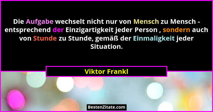 Die Aufgabe wechselt nicht nur von Mensch zu Mensch - entsprechend der Einzigartigkeit jeder Person , sondern auch von Stunde zu Stund... - Viktor Frankl