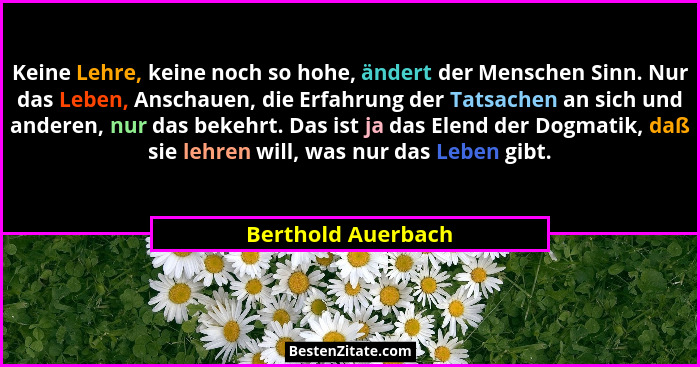 Keine Lehre, keine noch so hohe, ändert der Menschen Sinn. Nur das Leben, Anschauen, die Erfahrung der Tatsachen an sich und ander... - Berthold Auerbach