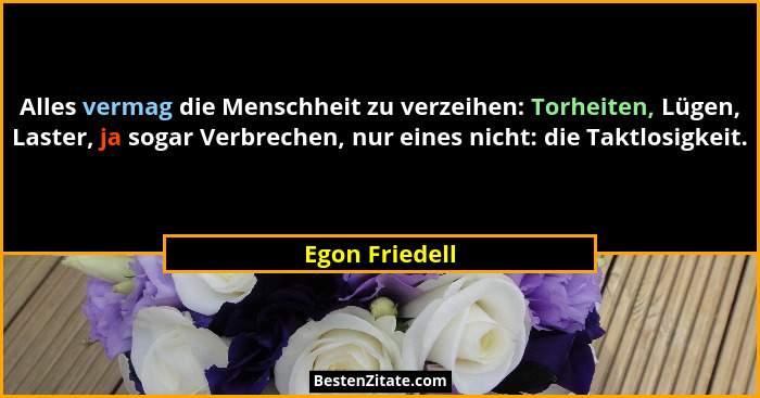 Alles vermag die Menschheit zu verzeihen: Torheiten, Lügen, Laster, ja sogar Verbrechen, nur eines nicht: die Taktlosigkeit.... - Egon Friedell