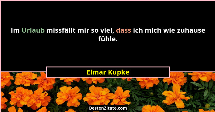 Im Urlaub missfällt mir so viel, dass ich mich wie zuhause fühle.... - Elmar Kupke