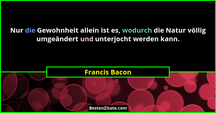 Nur die Gewohnheit allein ist es, wodurch die Natur völlig umgeändert und unterjocht werden kann.... - Francis Bacon