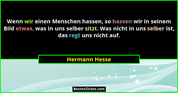 Wenn wir einen Menschen hassen, so hassen wir in seinem Bild etwas, was in uns selber sitzt. Was nicht in uns selber ist, das regt uns... - Hermann Hesse