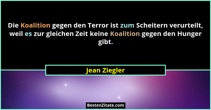 Die Koalition gegen den Terror ist zum Scheitern verurteilt, weil es zur gleichen Zeit keine Koalition gegen den Hunger gibt.... - Jean Ziegler