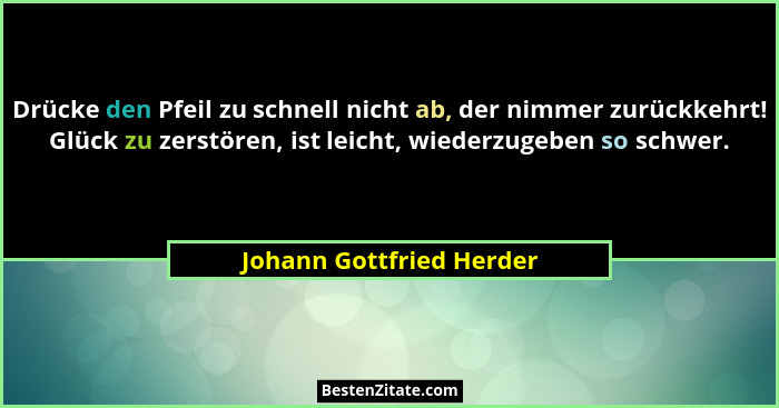 Drücke den Pfeil zu schnell nicht ab, der nimmer zurückkehrt! Glück zu zerstören, ist leicht, wiederzugeben so schwer.... - Johann Gottfried Herder