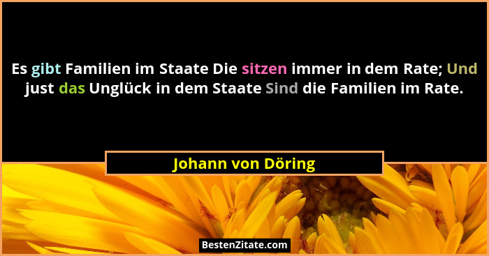 Es gibt Familien im Staate Die sitzen immer in dem Rate; Und just das Unglück in dem Staate Sind die Familien im Rate.... - Johann von Döring