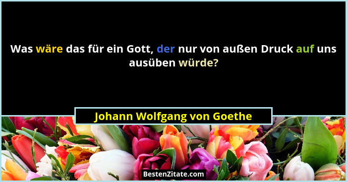 Was wäre das für ein Gott, der nur von außen Druck auf uns ausüben würde?... - Johann Wolfgang von Goethe