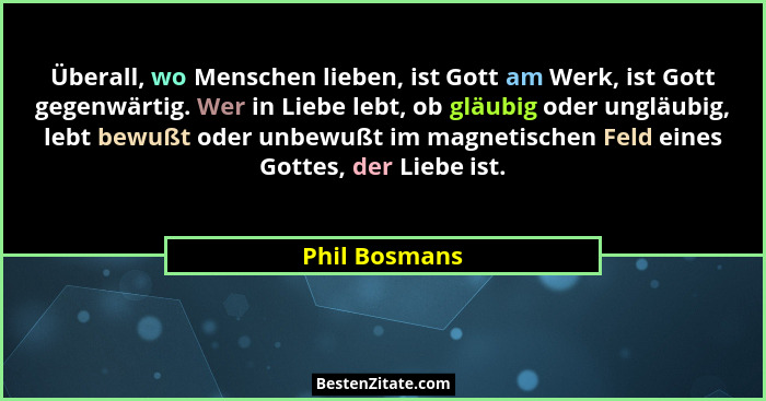 Überall, wo Menschen lieben, ist Gott am Werk, ist Gott gegenwärtig. Wer in Liebe lebt, ob gläubig oder ungläubig, lebt bewußt oder unb... - Phil Bosmans