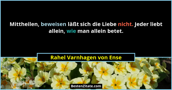 Mittheilen, beweisen läßt sich die Liebe nicht. Jeder liebt allein, wie man allein betet.... - Rahel Varnhagen von Ense