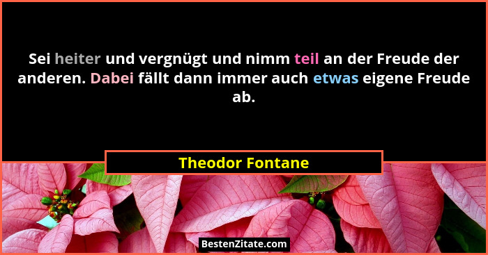 Sei heiter und vergnügt und nimm teil an der Freude der anderen. Dabei fällt dann immer auch etwas eigene Freude ab.... - Theodor Fontane